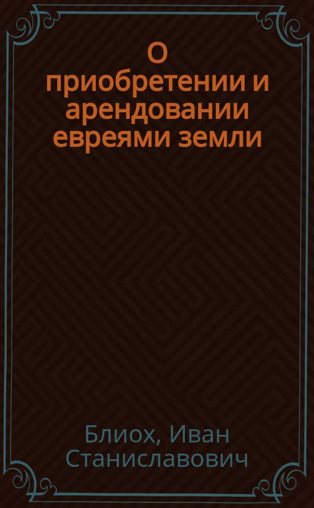 О приобретении и арендовании евреями земли : Записка И.С. Блиоха