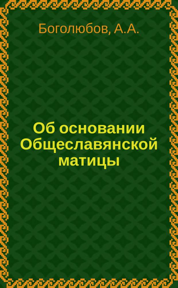 Об основании Общеславянской матицы : Записка А.А. Боголюбова