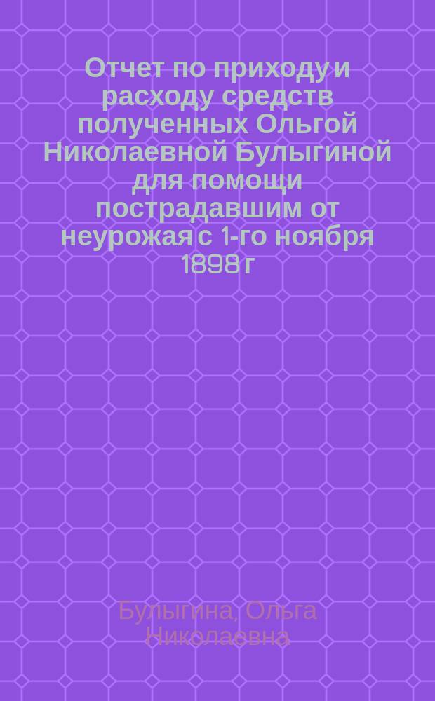 Отчет по приходу и расходу средств полученных Ольгой Николаевной Булыгиной для помощи пострадавшим от неурожая с 1-го ноября 1898 г. по 15-е июля 1899 г.