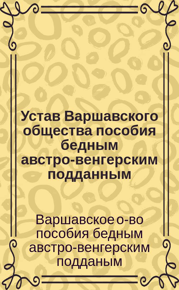 Устав Варшавского общества пособия бедным австро-венгерским подданным : Утв. 16 июня 1899 г.
