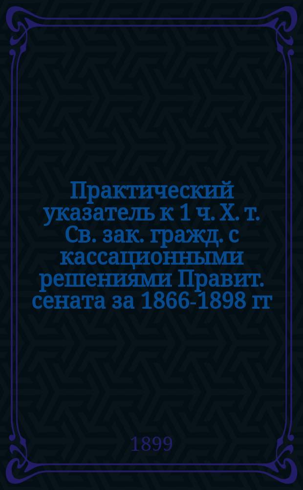 Практический указатель к 1 ч. Х. т. Св. зак. гражд. с кассационными решениями Правит. сената за 1866-1898 гг.