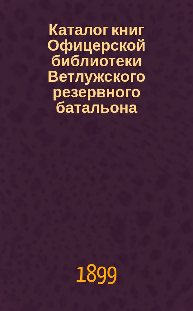 Каталог книг Офицерской библиотеки Ветлужского резервного батальона : Сост. 15 янв. 1899 г