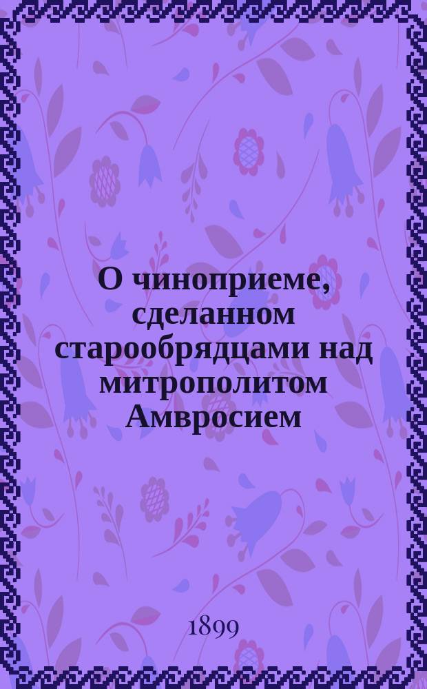О чиноприеме, сделанном старообрядцами над митрополитом Амвросием : Из публичной речи, сказанной в собрании, при преосвящ. Мисаиле, еп. Можайском 1884 г. окт. 28 дня