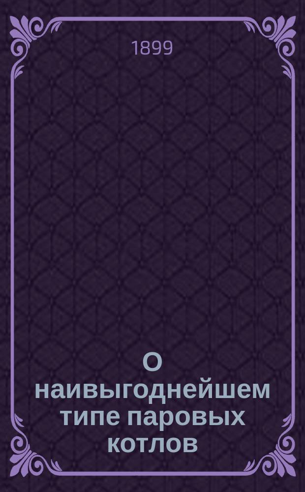 О наивыгоднейшем типе паровых котлов : Чит. в заседании Сарат. отд. Имп. Рус. техн. о-ва, 16 янв. 1899 г.