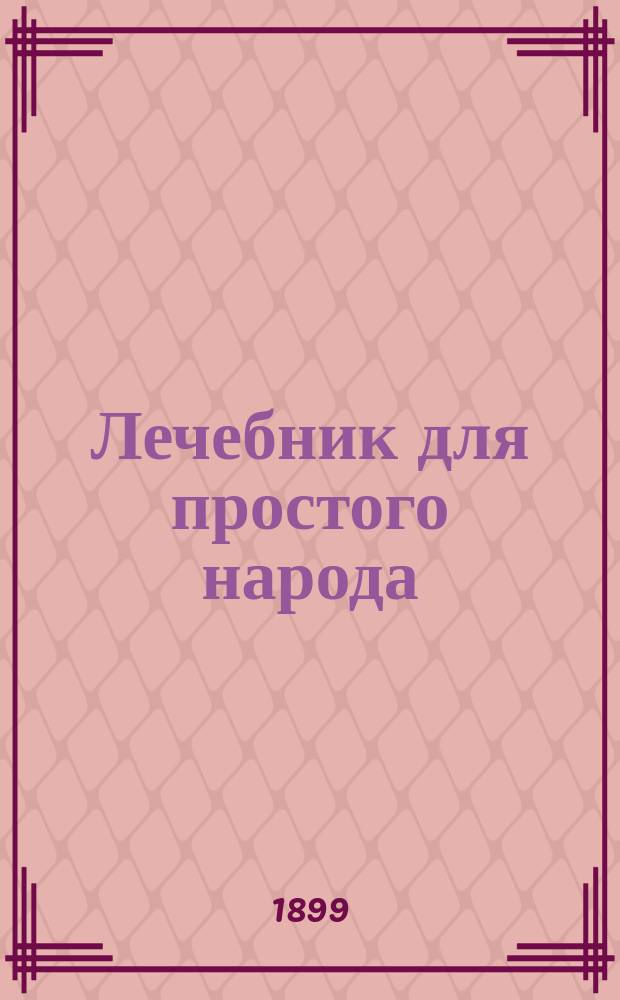 Лечебник для простого народа : (Советы и наставления доктора о том, как и чем нужно оказывать помощь людям в разных болезнях и несчаст. случаях, когда доктора нет)