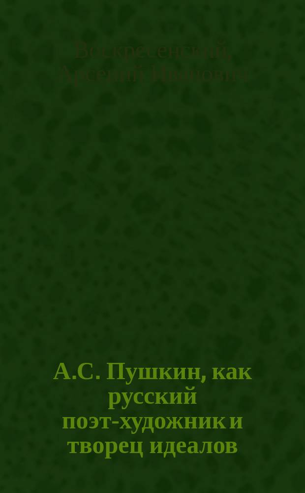 А.С. Пушкин, как русский поэт-художник и творец идеалов : Речь преп. гимназии А.И. Воскресенского, произнес. 26 мая 1899 г., на торжеств. акте в Измаил. коммерч. казино