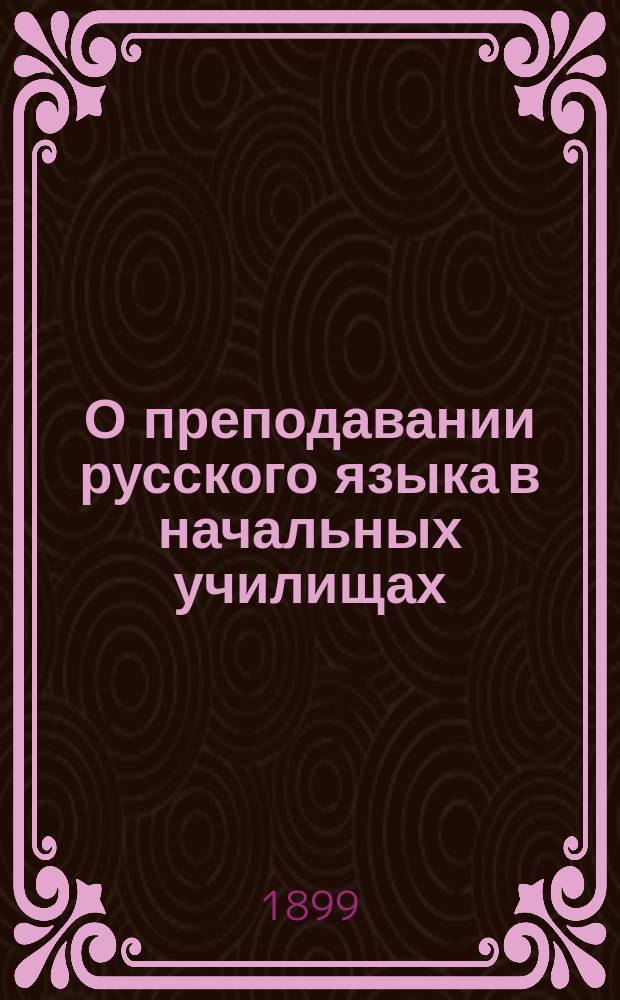 О преподавании русского языка в начальных училищах : Методика объясн. чтения, грамматики и письм. упражнений В.А. Воскресенского, дир. Гатчин. учит. семинарии