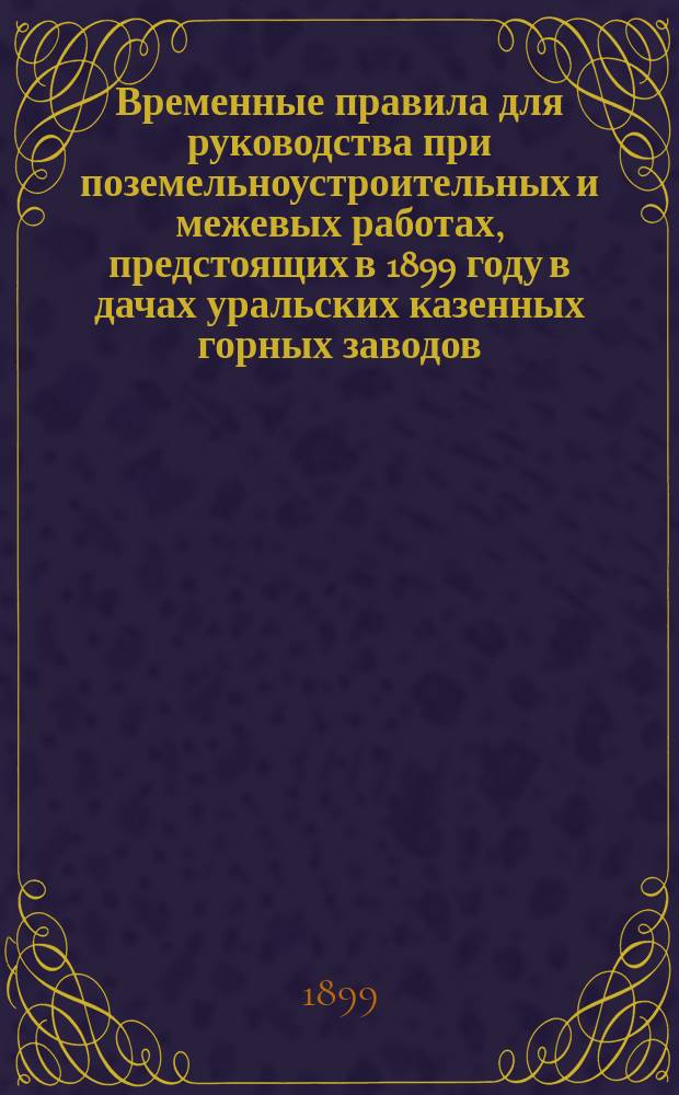 Временные правила для руководства при поземельноустроительных и межевых работах, предстоящих в 1899 году в дачах уральских казенных горных заводов : ... Утв. 23 мая 1899 г.