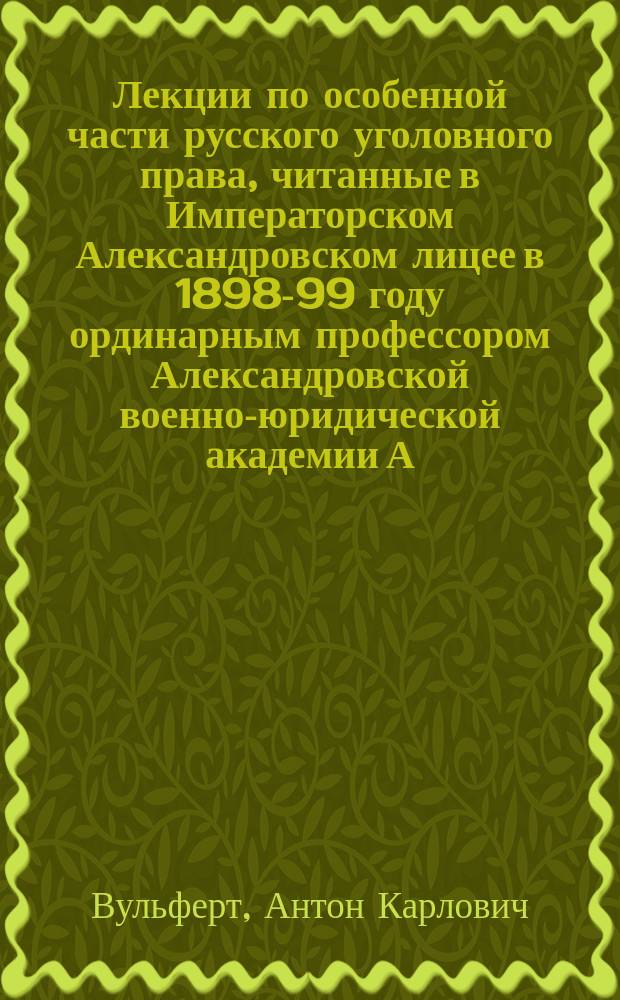 Лекции по особенной части русского уголовного права, читанные в Императорском Александровском лицее в 1898-99 году ординарным профессором Александровской военно-юридической академии А.К. Вульфертом