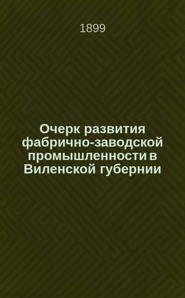 Очерк развития фабрично-заводской промышленности в Виленской губернии : Докл., чит. в Виленск. отд-нии Имп. Техн. о-ва 20-го марта 1899 г