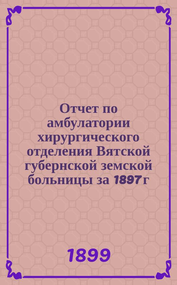 Отчет по амбулатории хирургического отделения Вятской губернской земской больницы за 1897 г. И.Ф. Иорданского, читанный в заседании Общества врачей г. Вятки 25 ноября 1898 г.