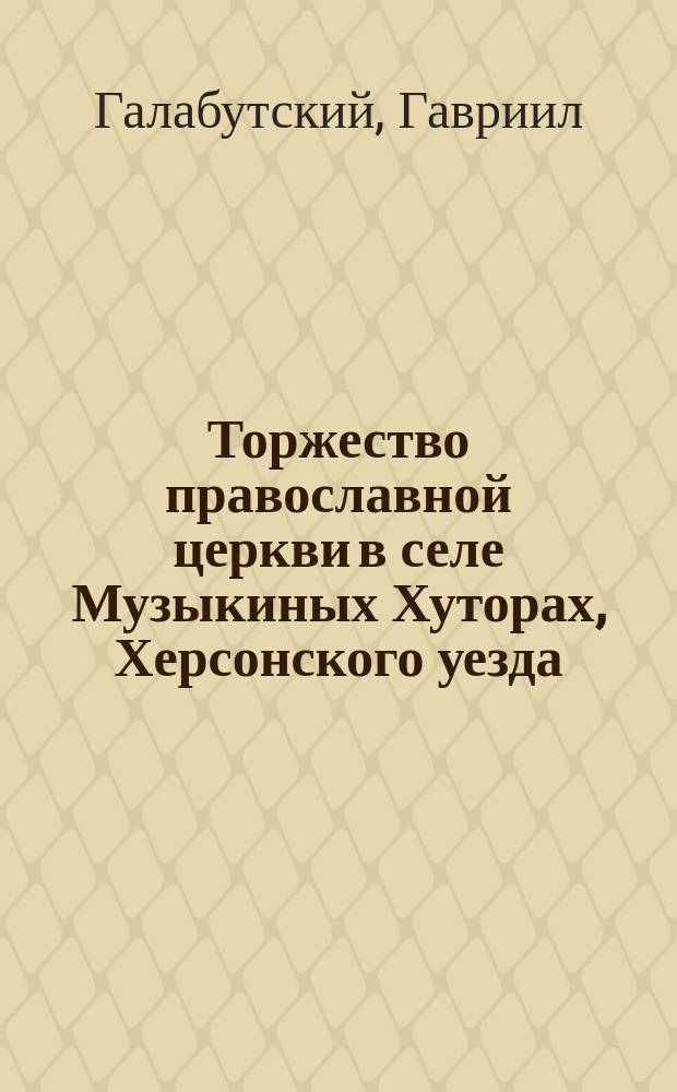 Торжество православной церкви в селе Музыкиных Хуторах, Херсонского уезда : Прил.: 1. Поучение в день присоединения сектантов Музыкиных Хуторов, произнесенное в храме после чтения св. Евангелия. Епарх. миссионер Михаил Кальнев. 2. Речь, произнесенная миссионером священником И. Михайловским к присоединенным из штунды супругам Микитась после их венчания. 3. Речь, произнесенная миссионером священником И. Михайловским после совершения св. таинства крещения над детьми супругов Мыкитась