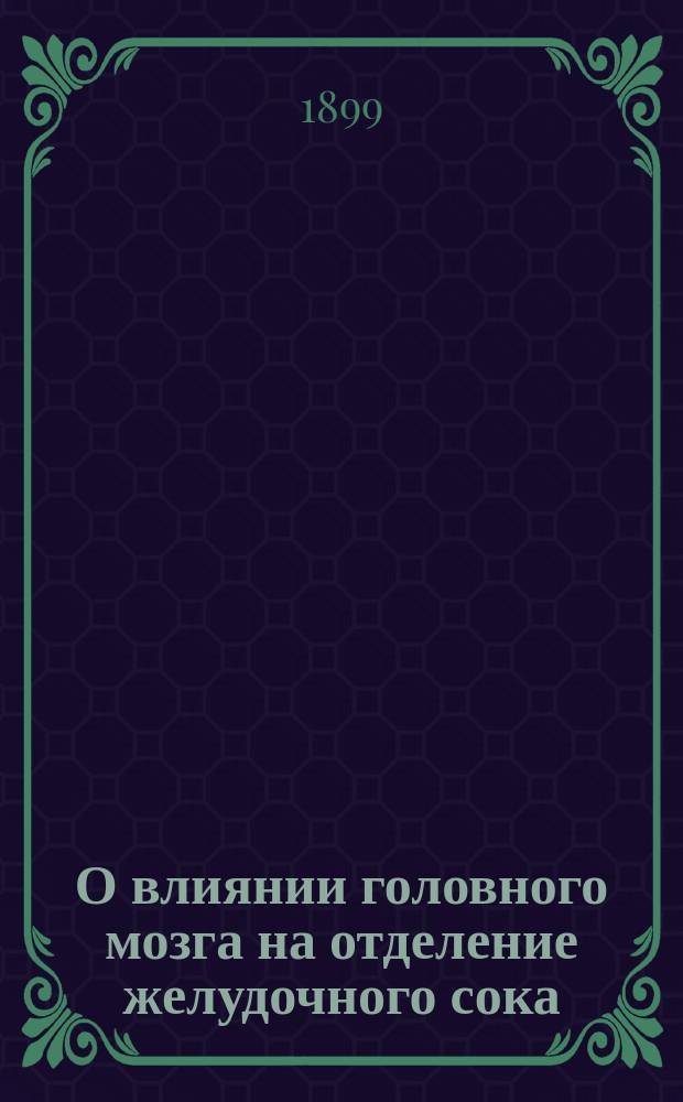 ...О влиянии головного мозга на отделение желудочного сока : Докл. в О-ве рус. врачей 11-го нояб. 1899 г