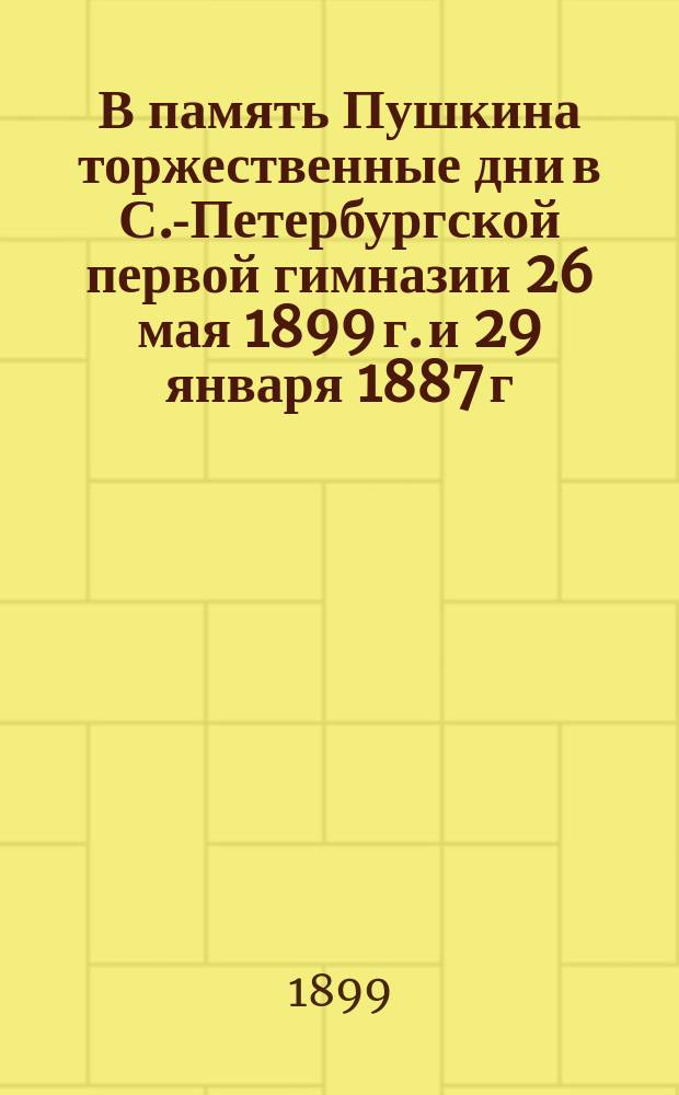 В память Пушкина торжественные дни в С.-Петербургской первой гимназии 26 мая 1899 г. и 29 января 1887 г.