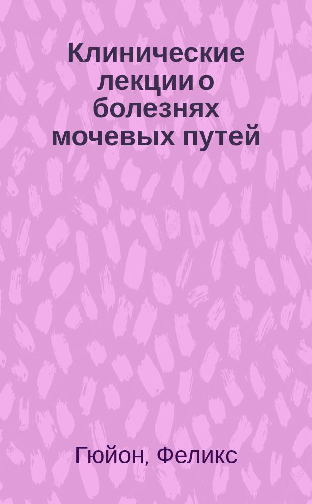 Клинические лекции о болезнях мочевых путей : Семиология-диагностика, общая патология и терапия. Т. 1-3