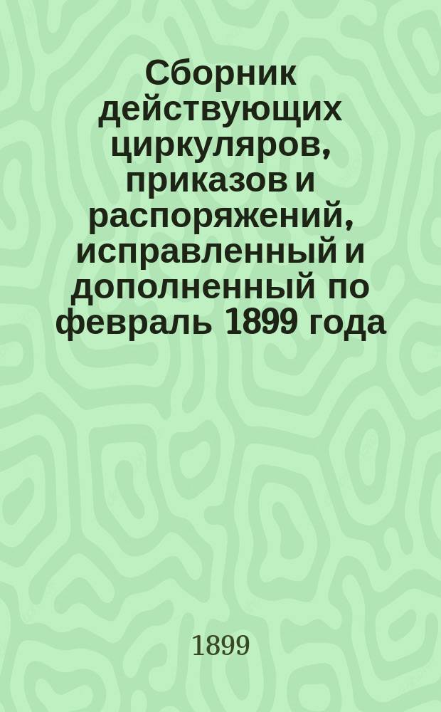 Сборник действующих циркуляров, приказов и распоряжений, исправленный и дополненный по февраль 1899 года : (Для руководства служащих)