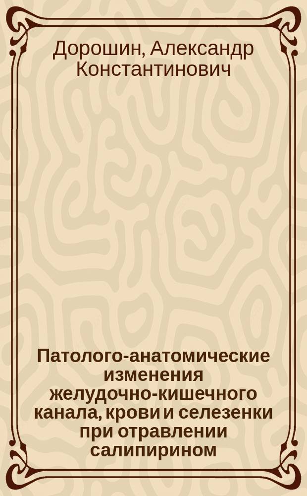 Патолого-анатомические изменения желудочно-кишечного канала, крови и селезенки при отравлении салипирином : Эксперим. исслед. из Судебно-мед. каб. Воен.-мед. акад. : Дис. на степ. д-ра мед. А.К. Дорошина