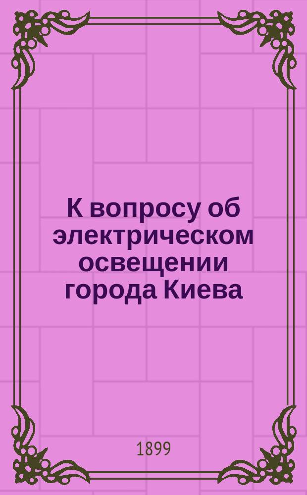 К вопросу об электрическом освещении города Киева : По поводу заседания Думы 26 и 27 янв. 1899 г