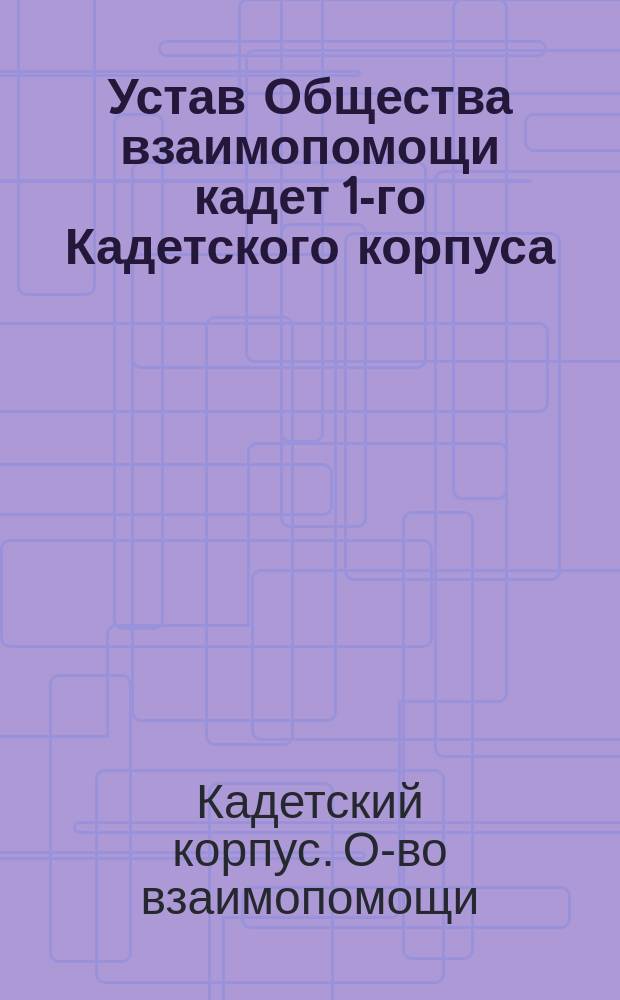 Устав Общества взаимопомощи кадет 1-го Кадетского корпуса : Утв. 16 февр. 1899 г.