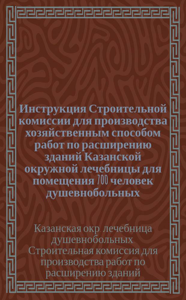 Инструкция Строительной комиссии для производства хозяйственным способом работ по расширению зданий Казанской окружной лечебницы для помещения 700 человек душевнобольных