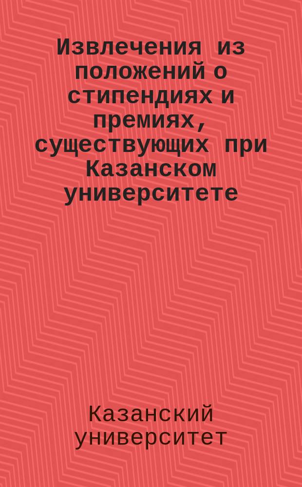 !Извлечения из положений о стипендиях и премиях, существующих при Казанском университете (по 1-е сентября 1899 г.)