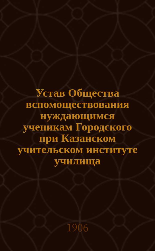 Устав Общества вспомоществования нуждающимся ученикам Городского при Казанском учительском институте училища : Утв. 27 нояб. 1897 г.