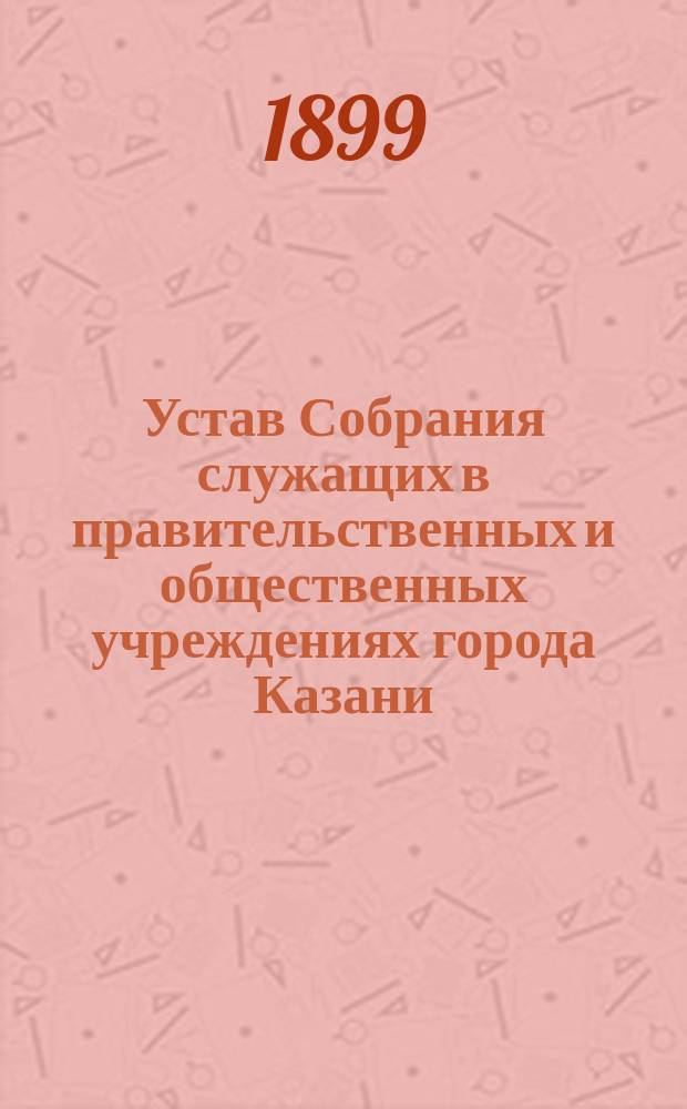 Устав Собрания служащих в правительственных и общественных учреждениях города Казани : Утв. 7 апр. 1899 г.