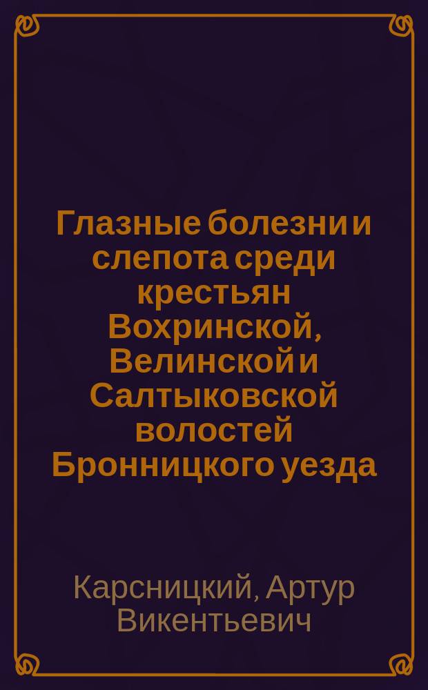 Глазные болезни и слепота среди крестьян Вохринской, Велинской и Салтыковской волостей Бронницкого уезда, Московской губернии (по данным поголовного осмотра) : Дис. на степ. д-ра мед. А.В. Карсницкого