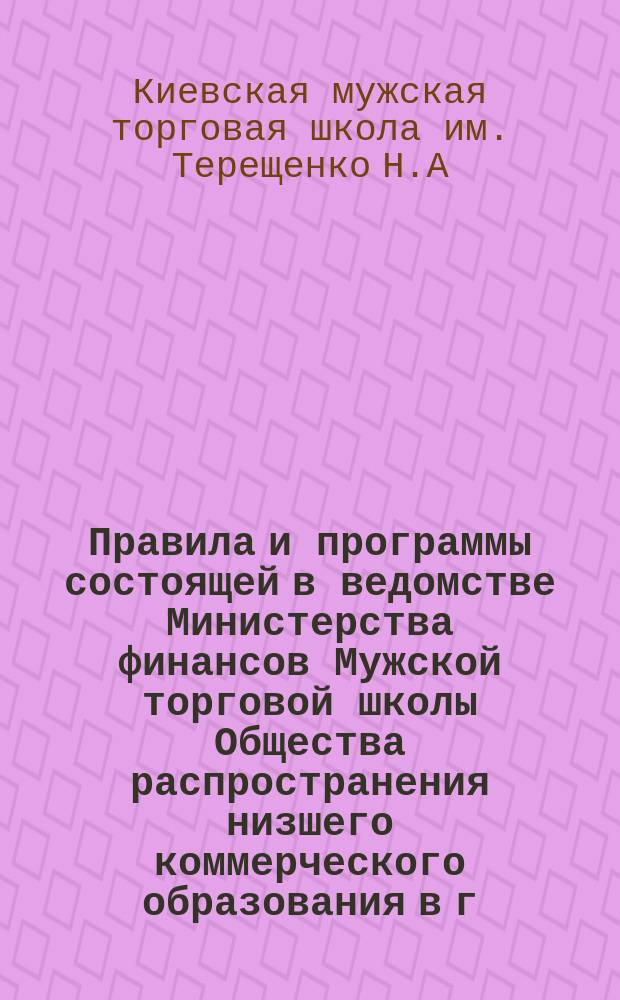 Правила и программы состоящей в ведомстве Министерства финансов Мужской торговой школы Общества распространения низшего коммерческого образования в г. Киеве