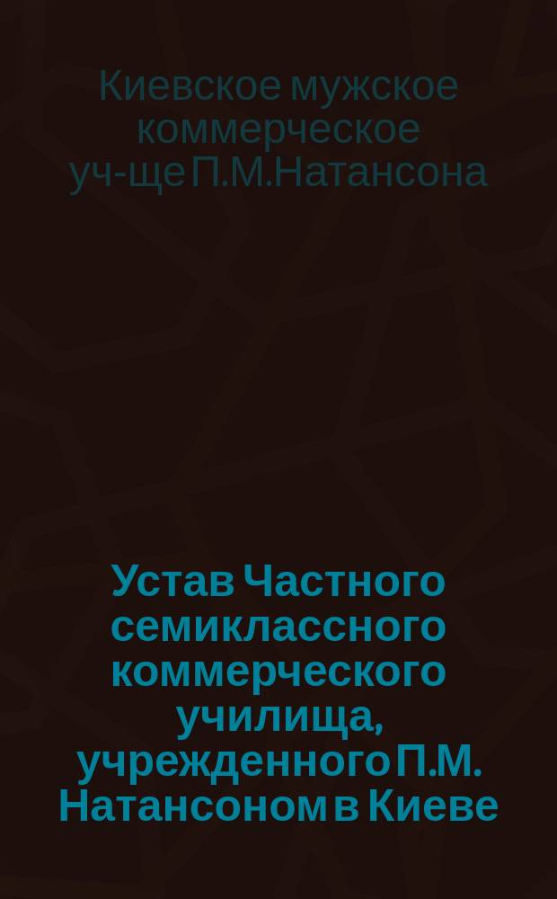 Устав Частного семиклассного коммерческого училища, учрежденного П.М. Натансоном в Киеве : Утв. 12 ноября 1896 г