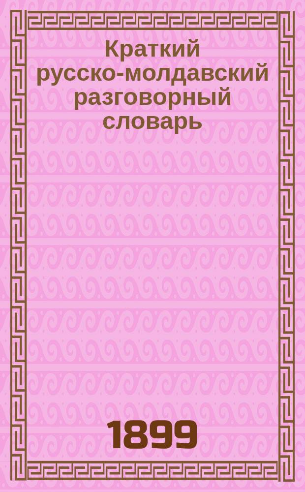 Краткий русско-молдавский разговорный словарь : (Практ. пособие для грамот. молдован, а также и для русских, посещающих молд. села Бессарабии)