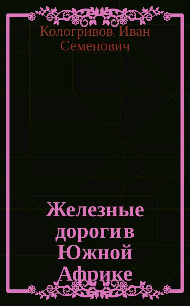Железные дороги в Южной Африке : (Из докл. г. министру путей сообщения... чл. Совета М-ва пут. сообщ. И.С. Кологривова)