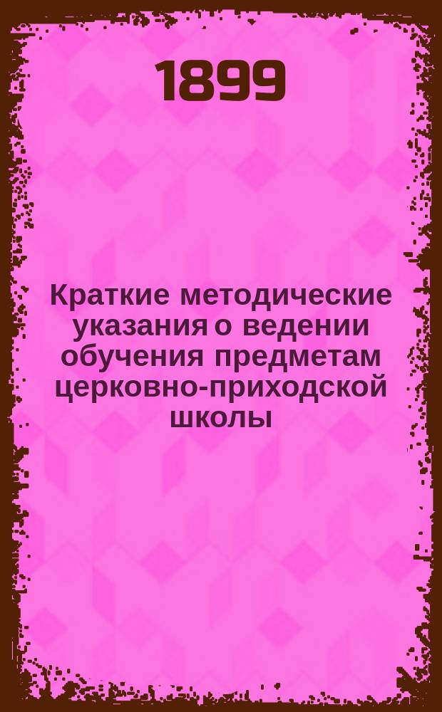 Краткие методические указания о ведении обучения предметам церковно-приходской школы : (Из бесед на краткосроч. пед. курсах для учителей и учительниц церк.-приход. шк. Казан. епархии летом 1898 г. в г. Казани) : Для учителей и учительниц церк.-приход. шк. и шк. грамоты Казан. епархии