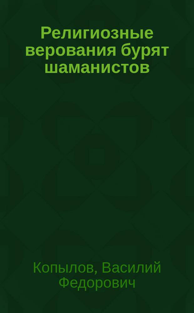 Религиозные верования бурят шаманистов : Из 3 лекции, прочит. авт. 4 окт. 1899 г. в общ. собр. чл. Вост.-сиб. отд. Геогр. о-ва