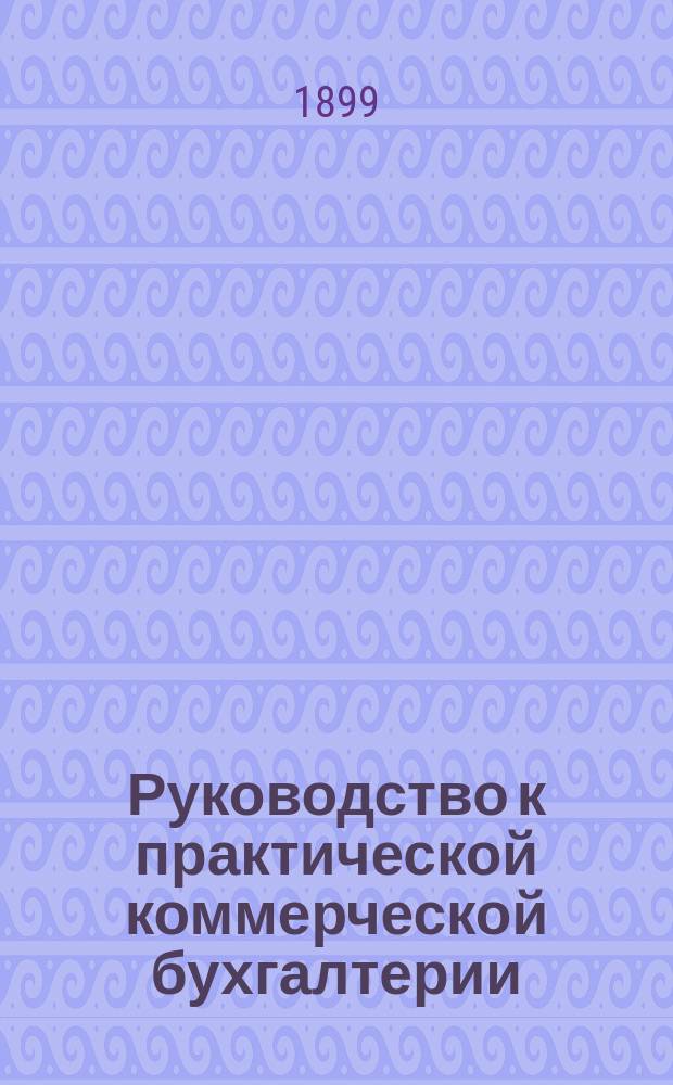 Руководство к практической коммерческой бухгалтерии : (С применением к завод. и с.-х. пром.)