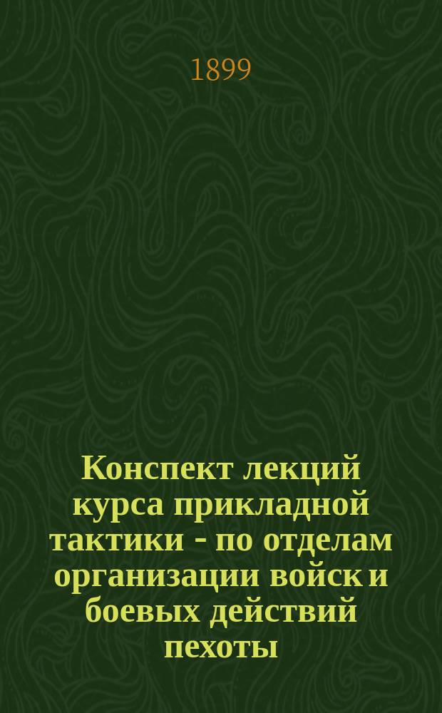 Конспект лекций курса прикладной тактики - по отделам организации войск и боевых действий пехоты, читанных ординарным профессором Николаевской академии Генерального штаба полковником Колюбакиным в 1898-9 гг.