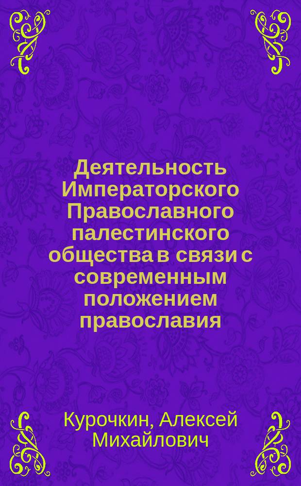 Деятельность Императорского Православного палестинского общества в связи с современным положением православия, католичества и протестантства в Св. земле : Чит. в Общ. годич. собр. чл. Том. отд. Имп. Православ. Палест. о-ва 25 марта с.г