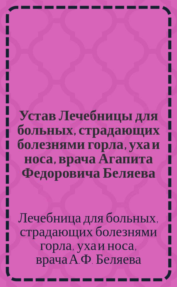 Устав Лечебницы для больных, страдающих болезнями горла, уха и носа, врача Агапита Федоровича Беляева, в Москве : Утв. 19 нояб. 1898 г.