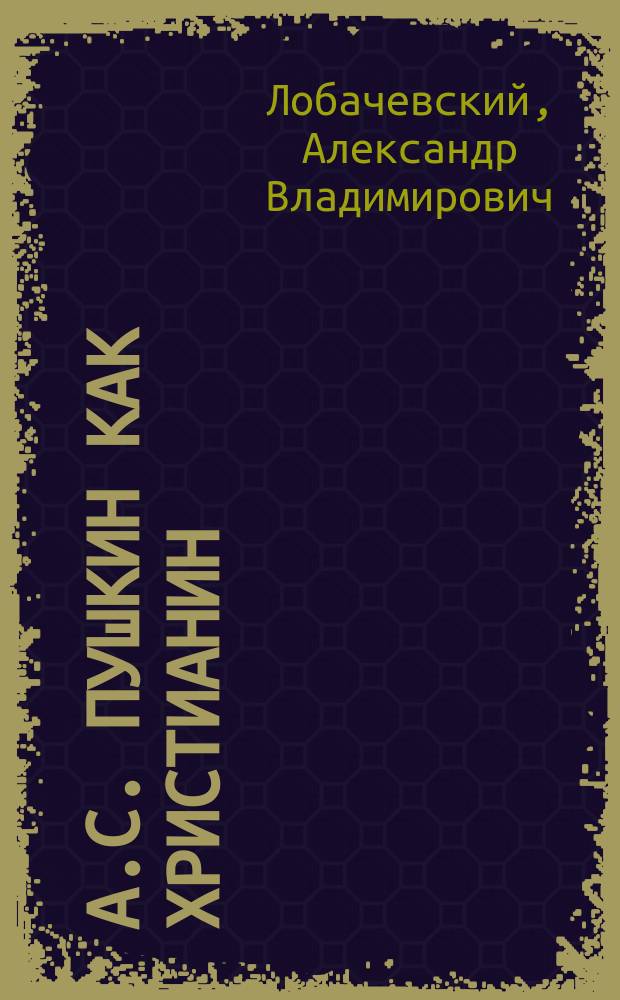 А.С. Пушкин как христианин : Поучение пред торжеств. панихидой 26 мая 1899 г., произнес. в св. Александровской, что при Ист.-филол. ин-те князя Безбородко, церкви... свящ. А. Лобачевским