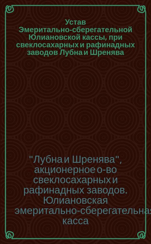 Устав Эмеритально-сберегательной Юлиановской кассы, [при свеклосахарных и рафинадных заводов Лубна и Шренява] : Утв. 10(22) марта 1899 г