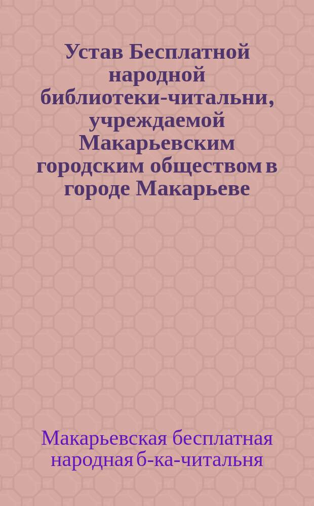 Устав Бесплатной народной библиотеки-читальни, учреждаемой Макарьевским городским обществом в городе Макарьеве, Нижегородской губернии, согласно правил, утвержденных 15-го мая 1890 года министром внутренних дел