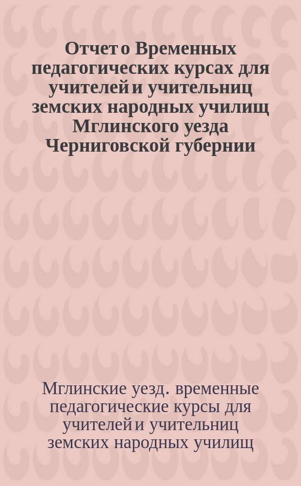 Отчет о Временных педагогических курсах для учителей и учительниц земских народных училищ Мглинского уезда Черниговской губернии, состоявшихся в г. Мглине в июле месяце 1898 года под руководством П.Г. Богдановича (русский язык) и В.З. Рабцевича (арифметика)