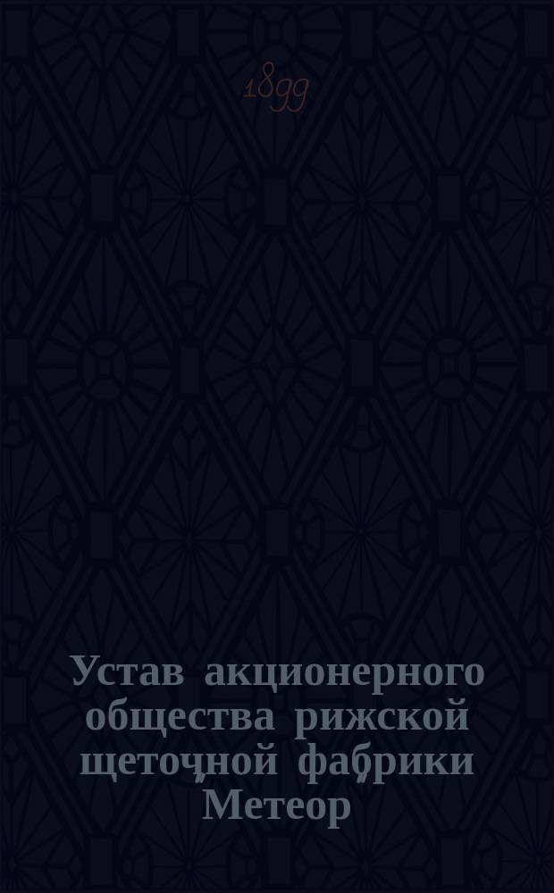 Устав акционерного общества рижской щеточной фабрики "Метеор" : Утв. 9 июля 1899 г.