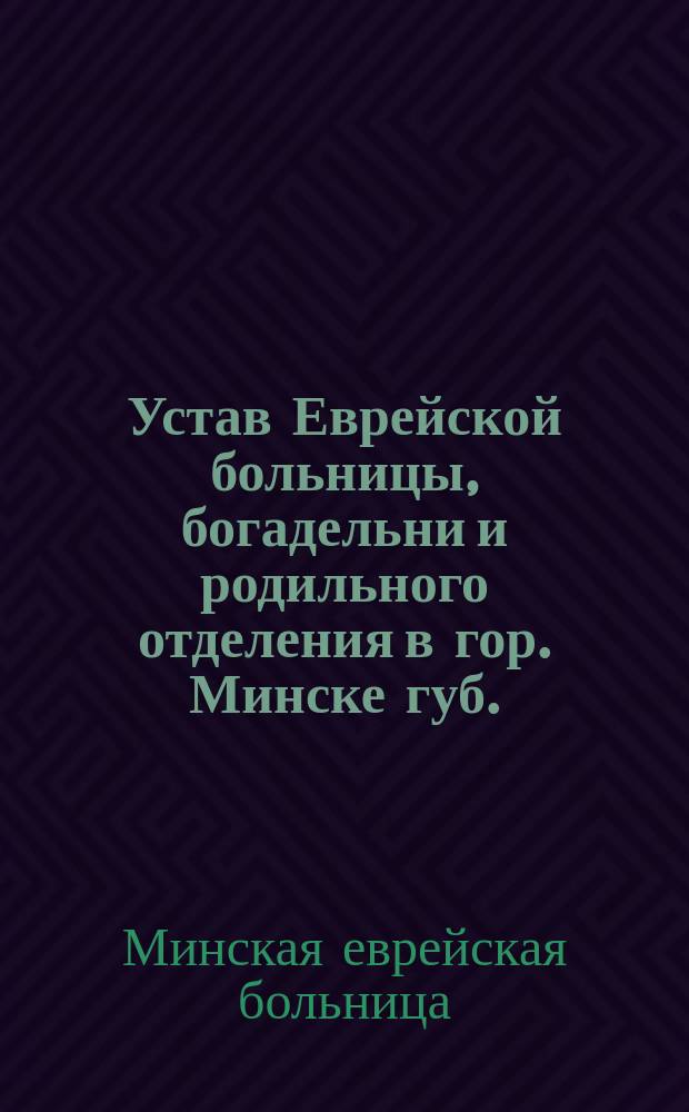 Устав Еврейской больницы, богадельни и родильного отделения в гор. Минске губ. : Утв. 29 мая 1899 г.