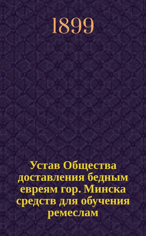 Устав Общества доставления бедным евреям гор. Минска средств для обучения ремеслам : Утв. 29 дек. 1898 г.