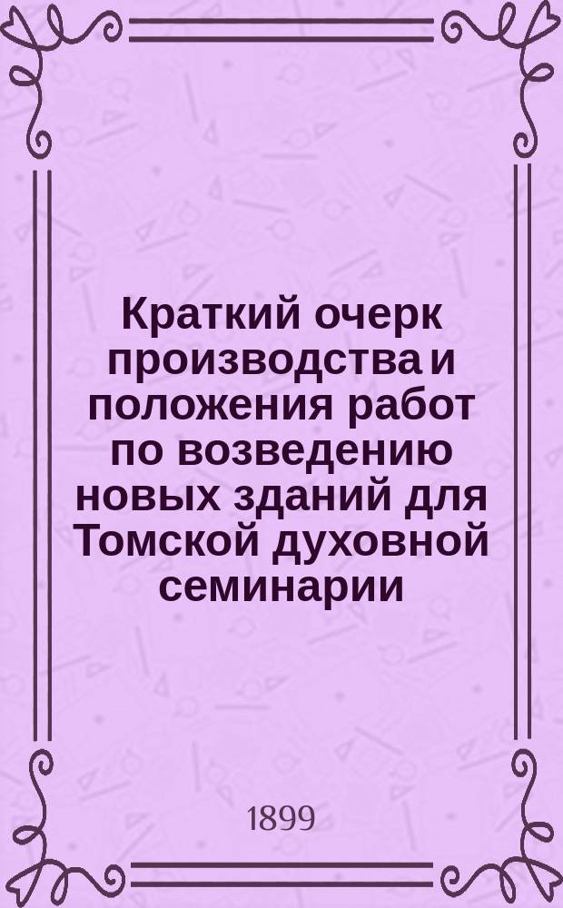 Краткий очерк производства и положения работ по возведению новых зданий для Томской духовной семинарии : (Чит. на торжеств. акте 3 окт. 1899 г.)