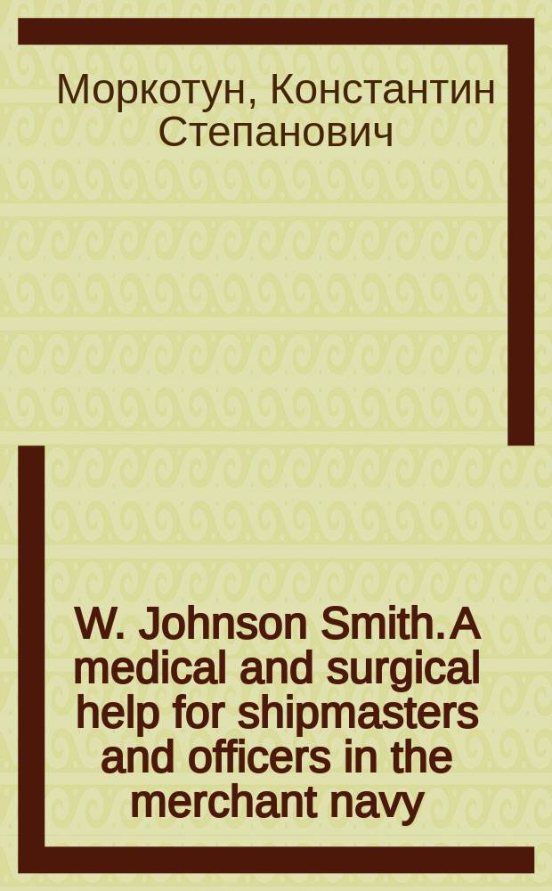W. Johnson Smith. A medical and surgical help for shipmasters and officers in the merchant navy : Реф. и рец. ст. врача 18 Флот. экипажа К.С. Моркотуна : Докл. в заседании О-ва мор. врачей в С.-Петербурге 19 янв. 1899 г.