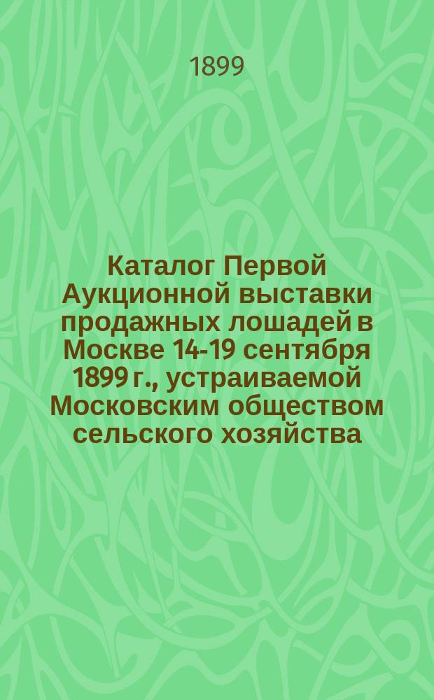 Каталог Первой Аукционной выставки продажных лошадей в Москве 14-19 сентября 1899 г., устраиваемой Московским обществом сельского хозяйства