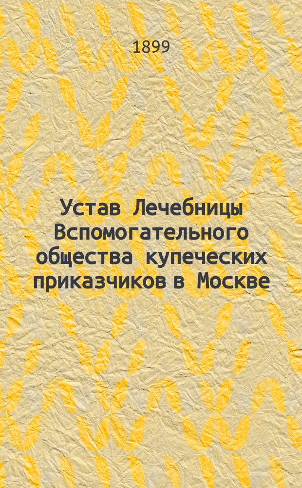 Устав Лечебницы Вспомогательного общества купеческих приказчиков в Москве : Утв. 24 сент. 1899 г.