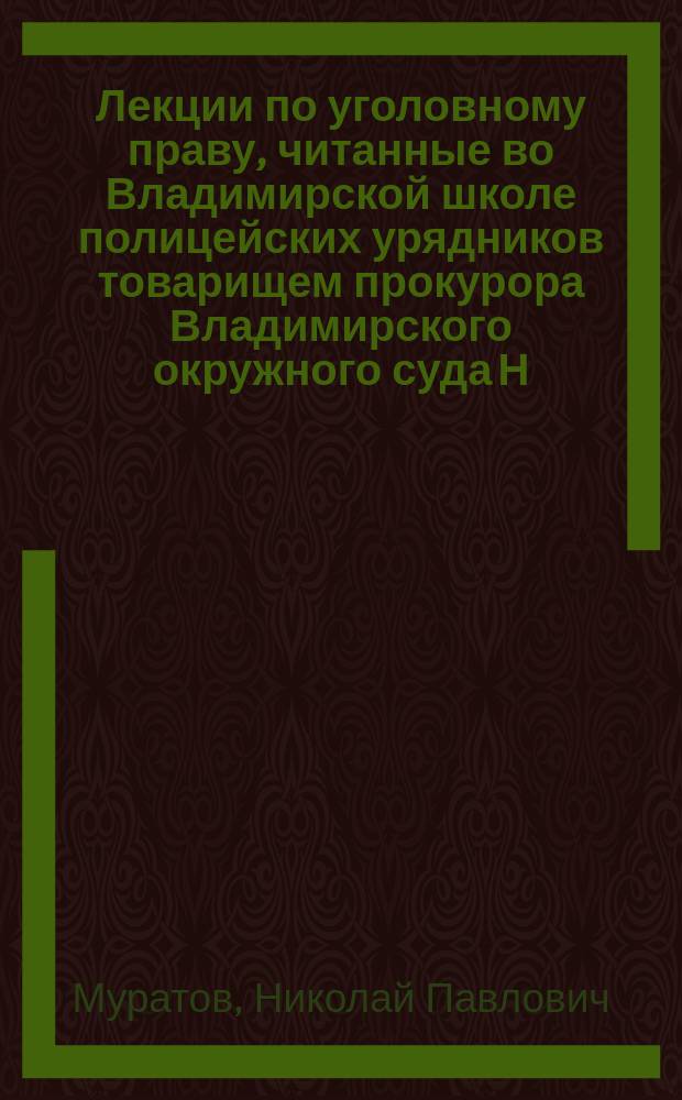 Лекции по уголовному праву, читанные во Владимирской школе полицейских урядников товарищем прокурора Владимирского окружного суда Н.П. Муратовым